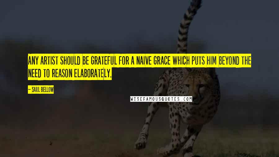 Saul Bellow Quotes: Any artist should be grateful for a naive grace which puts him beyond the need to reason elaborately.