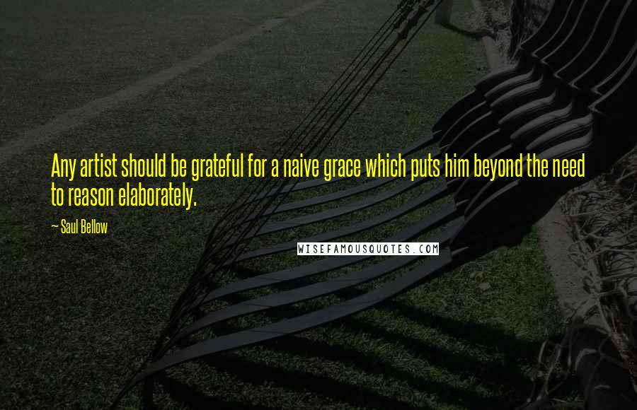 Saul Bellow Quotes: Any artist should be grateful for a naive grace which puts him beyond the need to reason elaborately.