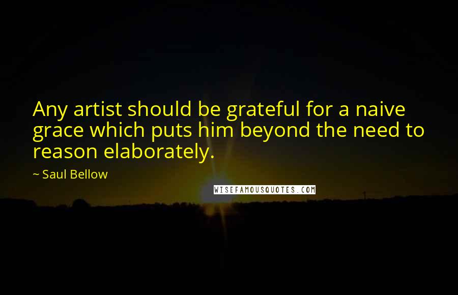 Saul Bellow Quotes: Any artist should be grateful for a naive grace which puts him beyond the need to reason elaborately.