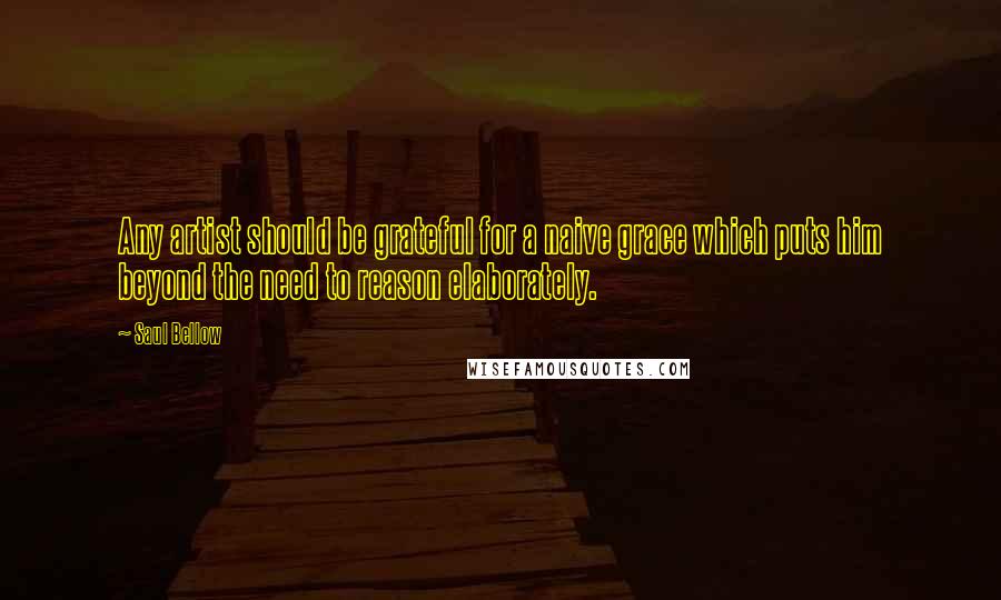 Saul Bellow Quotes: Any artist should be grateful for a naive grace which puts him beyond the need to reason elaborately.
