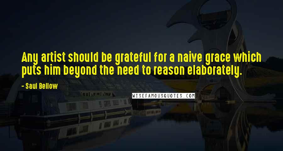 Saul Bellow Quotes: Any artist should be grateful for a naive grace which puts him beyond the need to reason elaborately.