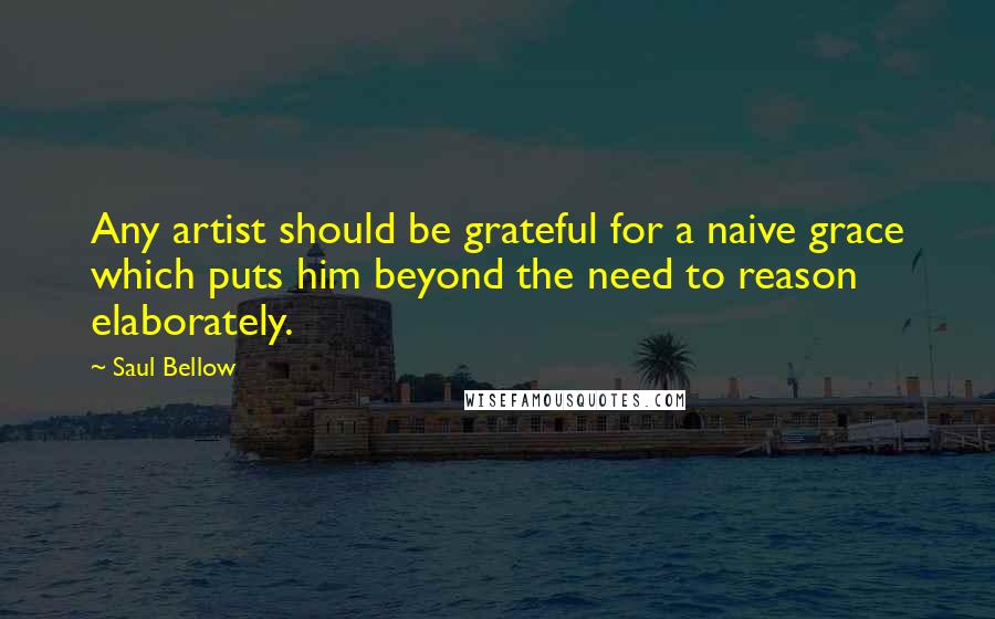 Saul Bellow Quotes: Any artist should be grateful for a naive grace which puts him beyond the need to reason elaborately.