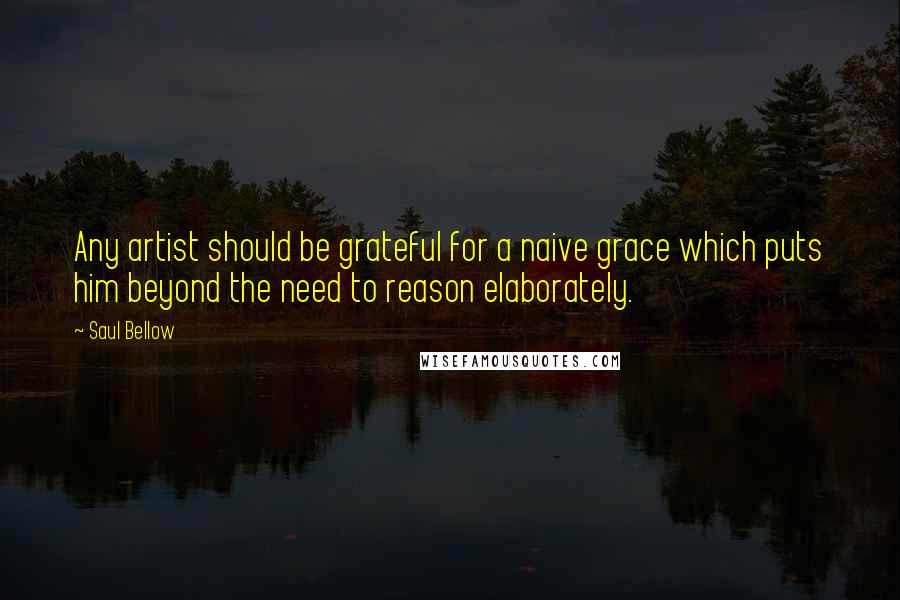 Saul Bellow Quotes: Any artist should be grateful for a naive grace which puts him beyond the need to reason elaborately.