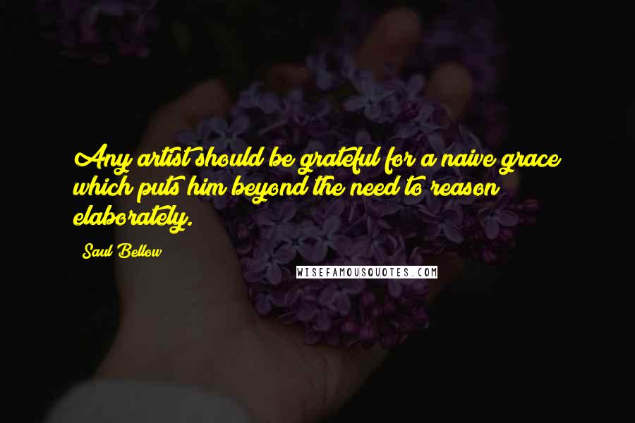 Saul Bellow Quotes: Any artist should be grateful for a naive grace which puts him beyond the need to reason elaborately.