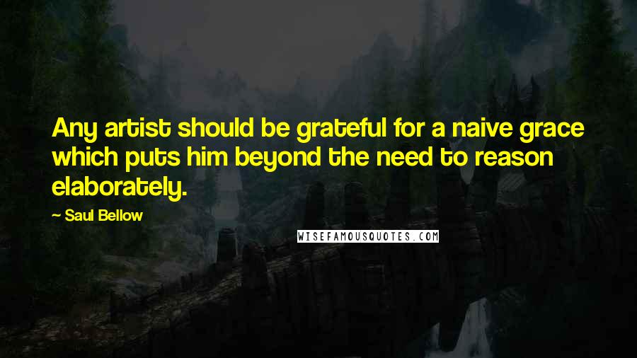 Saul Bellow Quotes: Any artist should be grateful for a naive grace which puts him beyond the need to reason elaborately.
