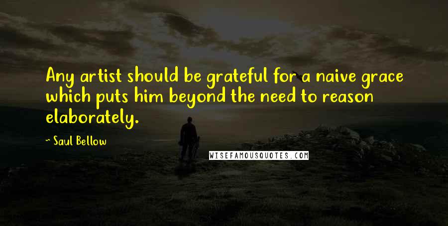 Saul Bellow Quotes: Any artist should be grateful for a naive grace which puts him beyond the need to reason elaborately.