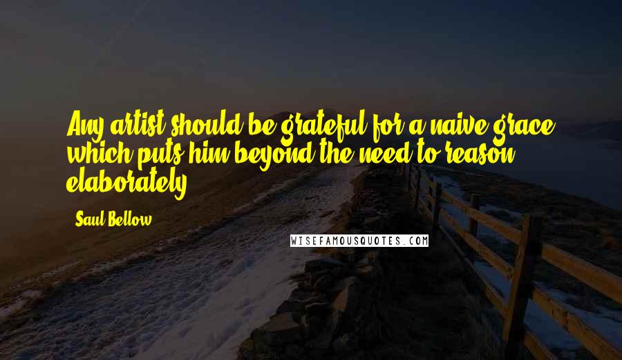 Saul Bellow Quotes: Any artist should be grateful for a naive grace which puts him beyond the need to reason elaborately.