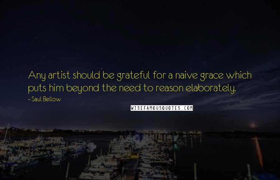 Saul Bellow Quotes: Any artist should be grateful for a naive grace which puts him beyond the need to reason elaborately.