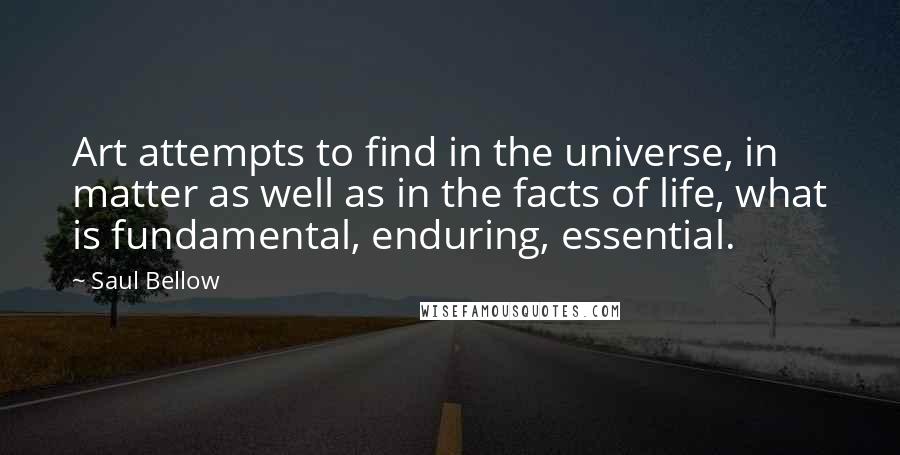 Saul Bellow Quotes: Art attempts to find in the universe, in matter as well as in the facts of life, what is fundamental, enduring, essential.