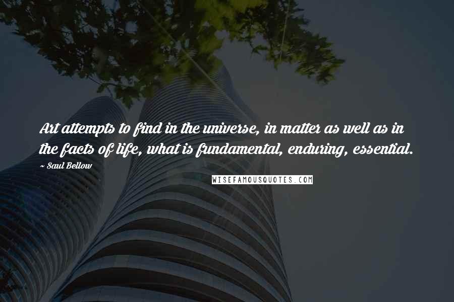 Saul Bellow Quotes: Art attempts to find in the universe, in matter as well as in the facts of life, what is fundamental, enduring, essential.