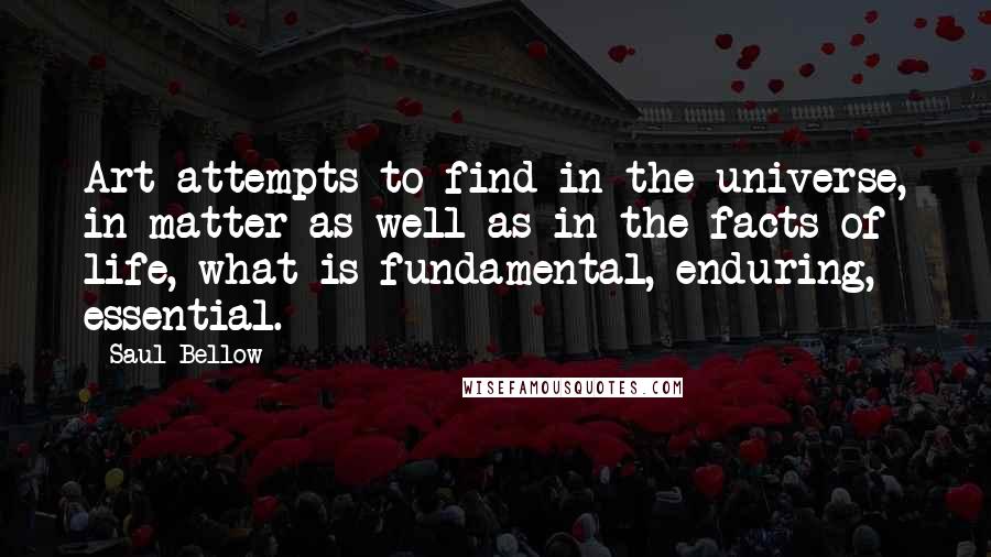 Saul Bellow Quotes: Art attempts to find in the universe, in matter as well as in the facts of life, what is fundamental, enduring, essential.