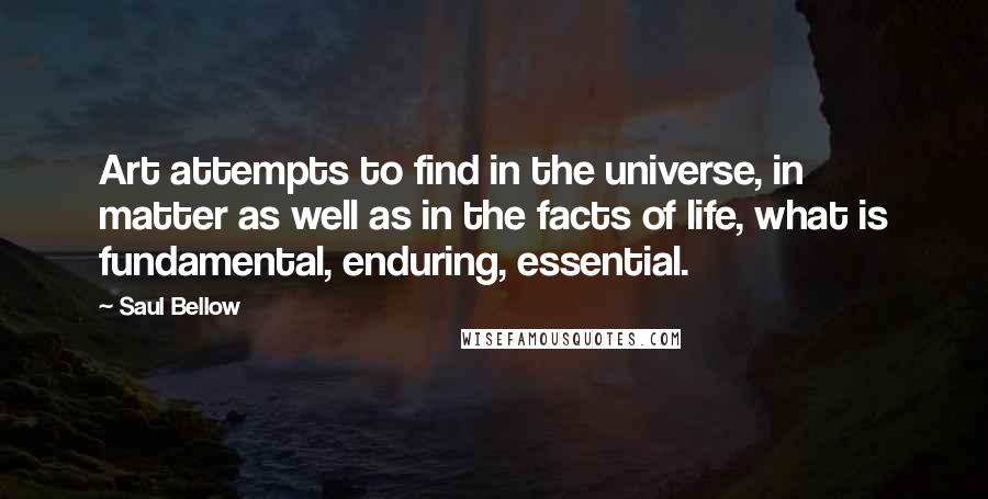 Saul Bellow Quotes: Art attempts to find in the universe, in matter as well as in the facts of life, what is fundamental, enduring, essential.