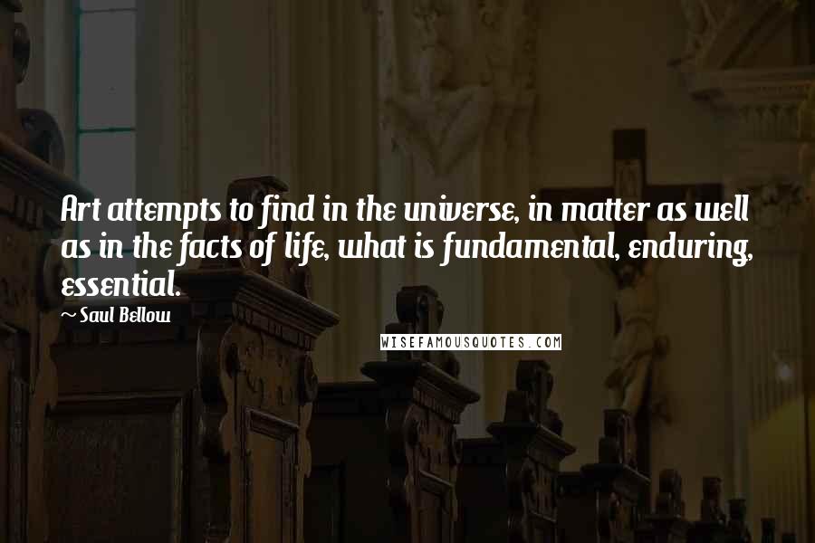 Saul Bellow Quotes: Art attempts to find in the universe, in matter as well as in the facts of life, what is fundamental, enduring, essential.