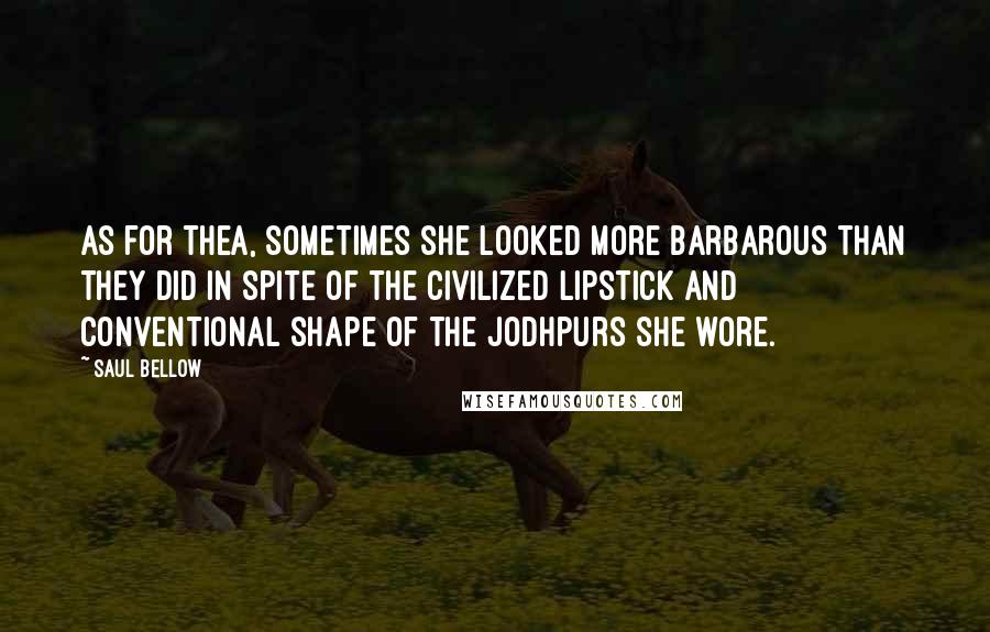 Saul Bellow Quotes: As for Thea, sometimes she looked more barbarous than they did in spite of the civilized lipstick and conventional shape of the jodhpurs she wore.