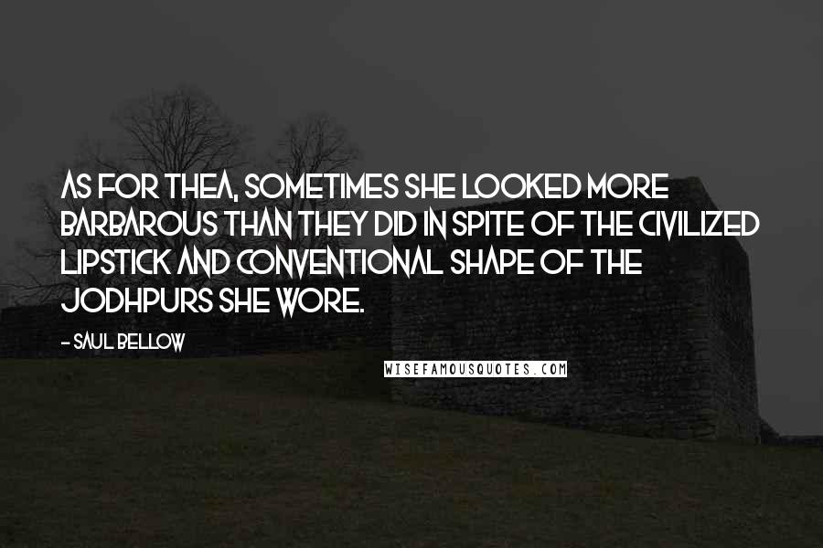 Saul Bellow Quotes: As for Thea, sometimes she looked more barbarous than they did in spite of the civilized lipstick and conventional shape of the jodhpurs she wore.