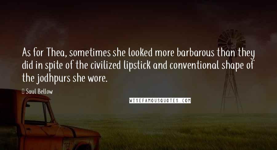 Saul Bellow Quotes: As for Thea, sometimes she looked more barbarous than they did in spite of the civilized lipstick and conventional shape of the jodhpurs she wore.