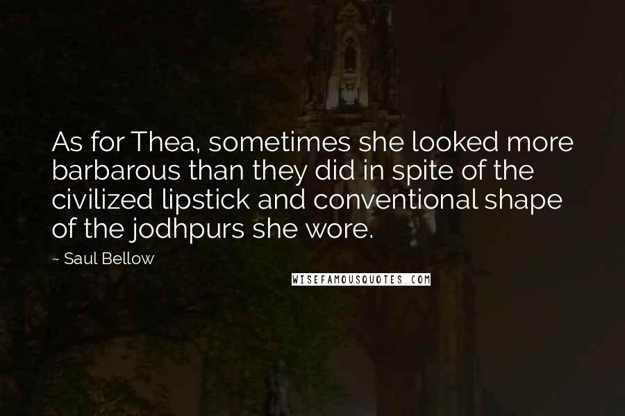 Saul Bellow Quotes: As for Thea, sometimes she looked more barbarous than they did in spite of the civilized lipstick and conventional shape of the jodhpurs she wore.