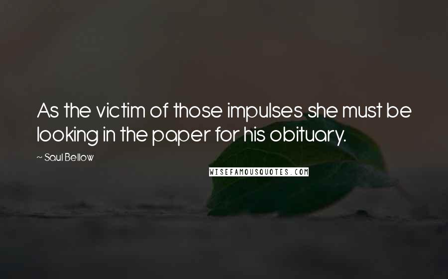 Saul Bellow Quotes: As the victim of those impulses she must be looking in the paper for his obituary.