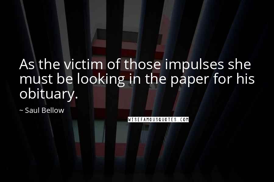 Saul Bellow Quotes: As the victim of those impulses she must be looking in the paper for his obituary.