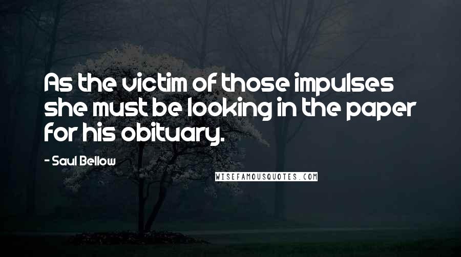 Saul Bellow Quotes: As the victim of those impulses she must be looking in the paper for his obituary.