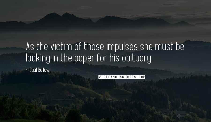 Saul Bellow Quotes: As the victim of those impulses she must be looking in the paper for his obituary.