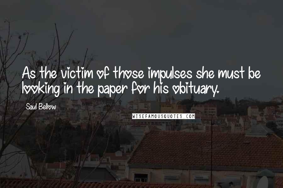 Saul Bellow Quotes: As the victim of those impulses she must be looking in the paper for his obituary.