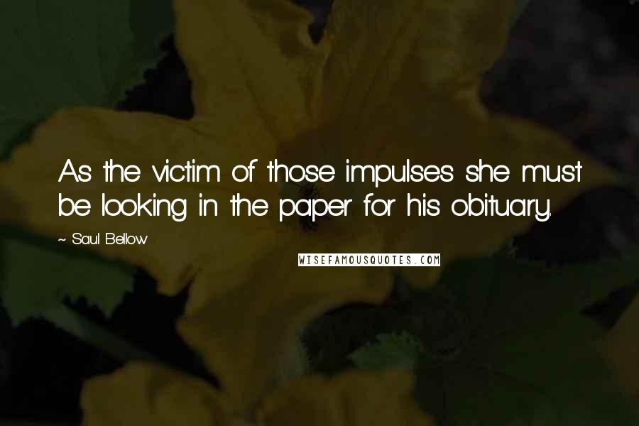 Saul Bellow Quotes: As the victim of those impulses she must be looking in the paper for his obituary.