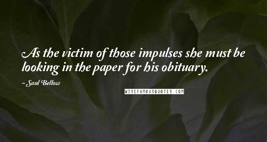 Saul Bellow Quotes: As the victim of those impulses she must be looking in the paper for his obituary.