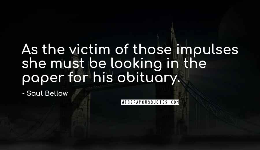 Saul Bellow Quotes: As the victim of those impulses she must be looking in the paper for his obituary.