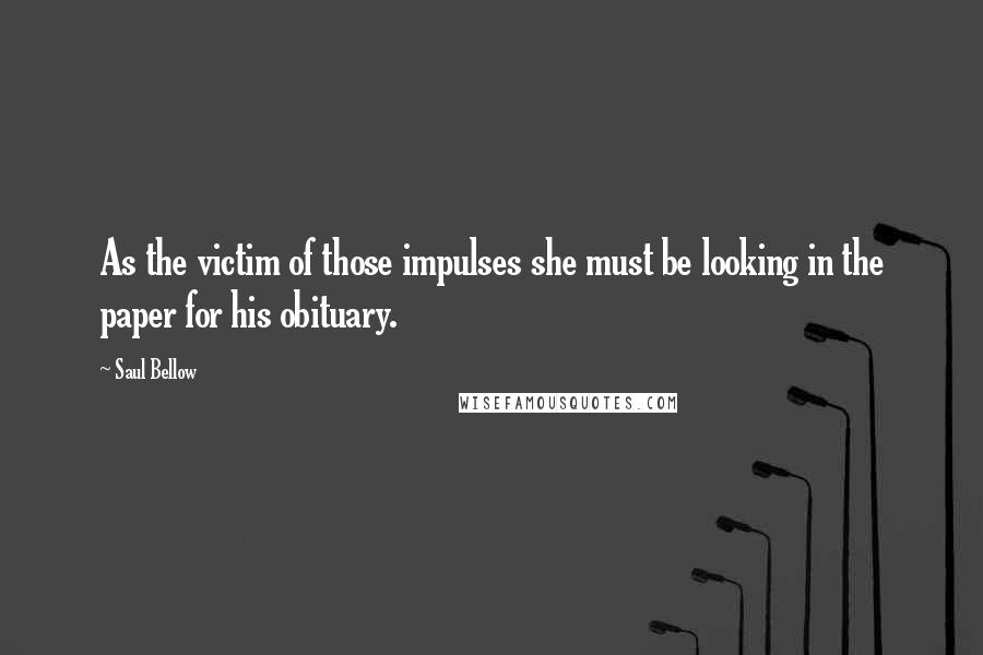 Saul Bellow Quotes: As the victim of those impulses she must be looking in the paper for his obituary.