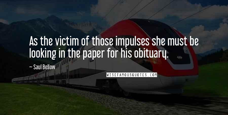 Saul Bellow Quotes: As the victim of those impulses she must be looking in the paper for his obituary.