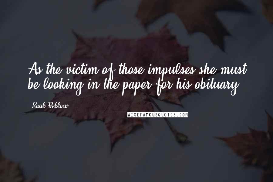 Saul Bellow Quotes: As the victim of those impulses she must be looking in the paper for his obituary.