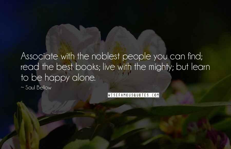 Saul Bellow Quotes: Associate with the noblest people you can find; read the best books; live with the mighty; but learn to be happy alone.