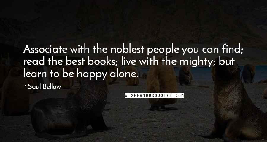 Saul Bellow Quotes: Associate with the noblest people you can find; read the best books; live with the mighty; but learn to be happy alone.