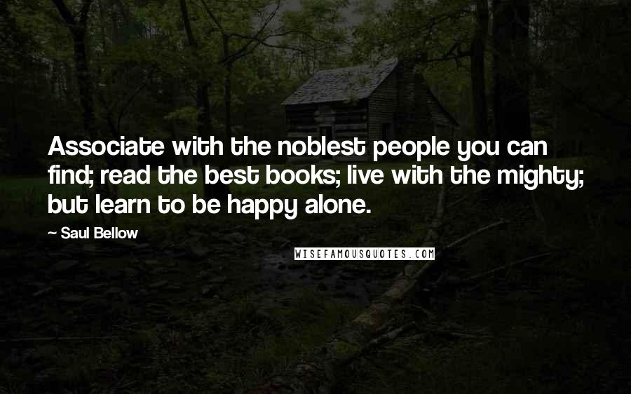 Saul Bellow Quotes: Associate with the noblest people you can find; read the best books; live with the mighty; but learn to be happy alone.