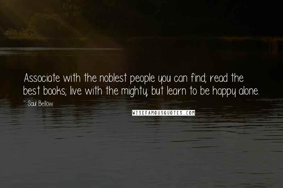 Saul Bellow Quotes: Associate with the noblest people you can find; read the best books; live with the mighty; but learn to be happy alone.