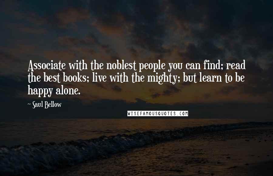 Saul Bellow Quotes: Associate with the noblest people you can find; read the best books; live with the mighty; but learn to be happy alone.