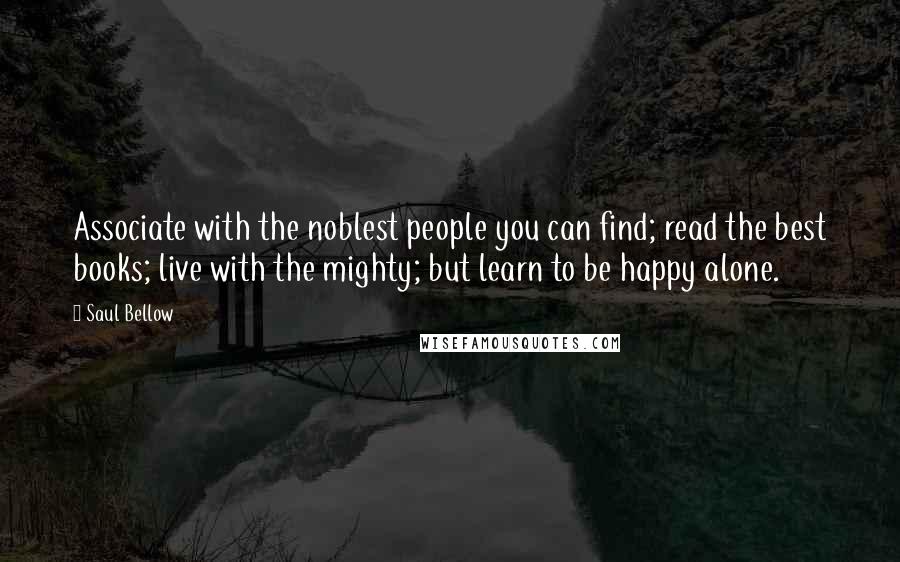 Saul Bellow Quotes: Associate with the noblest people you can find; read the best books; live with the mighty; but learn to be happy alone.