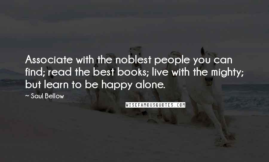 Saul Bellow Quotes: Associate with the noblest people you can find; read the best books; live with the mighty; but learn to be happy alone.