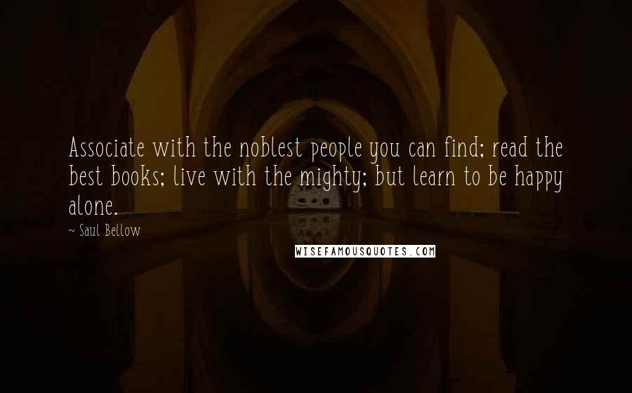 Saul Bellow Quotes: Associate with the noblest people you can find; read the best books; live with the mighty; but learn to be happy alone.