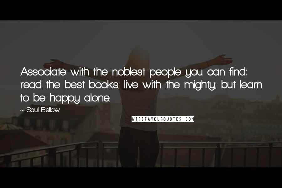 Saul Bellow Quotes: Associate with the noblest people you can find; read the best books; live with the mighty; but learn to be happy alone.