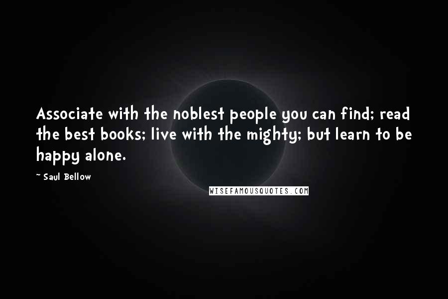 Saul Bellow Quotes: Associate with the noblest people you can find; read the best books; live with the mighty; but learn to be happy alone.