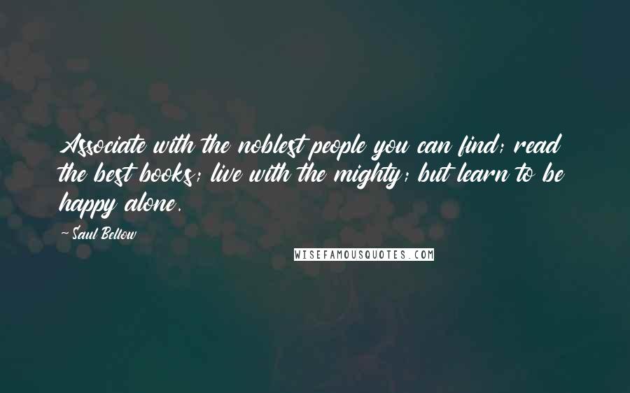 Saul Bellow Quotes: Associate with the noblest people you can find; read the best books; live with the mighty; but learn to be happy alone.