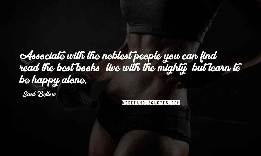 Saul Bellow Quotes: Associate with the noblest people you can find; read the best books; live with the mighty; but learn to be happy alone.