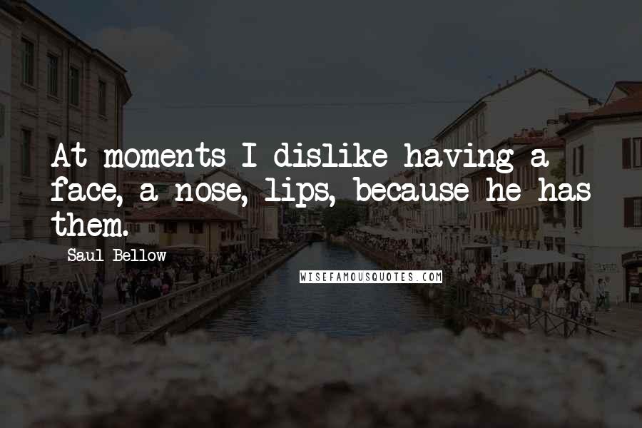 Saul Bellow Quotes: At moments I dislike having a face, a nose, lips, because he has them.
