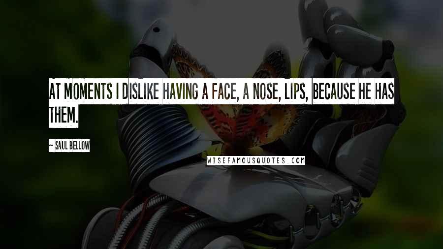 Saul Bellow Quotes: At moments I dislike having a face, a nose, lips, because he has them.