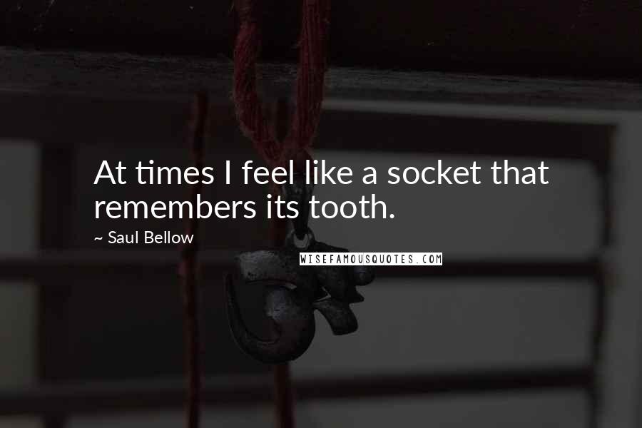 Saul Bellow Quotes: At times I feel like a socket that remembers its tooth.