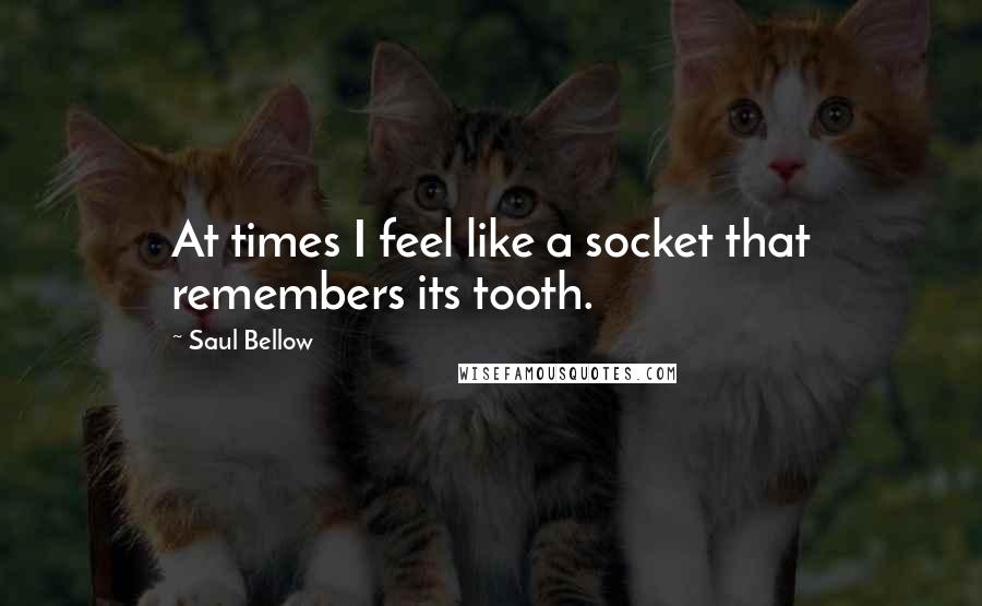 Saul Bellow Quotes: At times I feel like a socket that remembers its tooth.