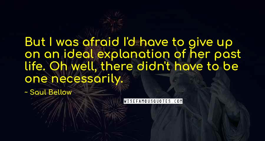 Saul Bellow Quotes: But I was afraid I'd have to give up on an ideal explanation of her past life. Oh well, there didn't have to be one necessarily.