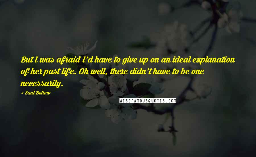 Saul Bellow Quotes: But I was afraid I'd have to give up on an ideal explanation of her past life. Oh well, there didn't have to be one necessarily.